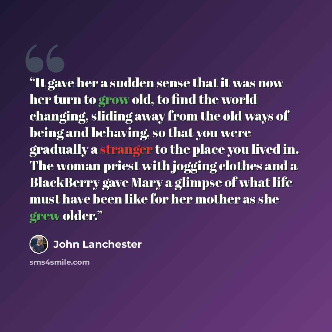 “It gave her a sudden sense that it was now her turn to grow old, to find the world changing, sliding away from the old ways of being and behaving, so that you were gradually a stranger to the place you lived in. The woman priest with jogging clothes and a BlackBerry gave Mary a glimpse of what…” quote by John Lanchester