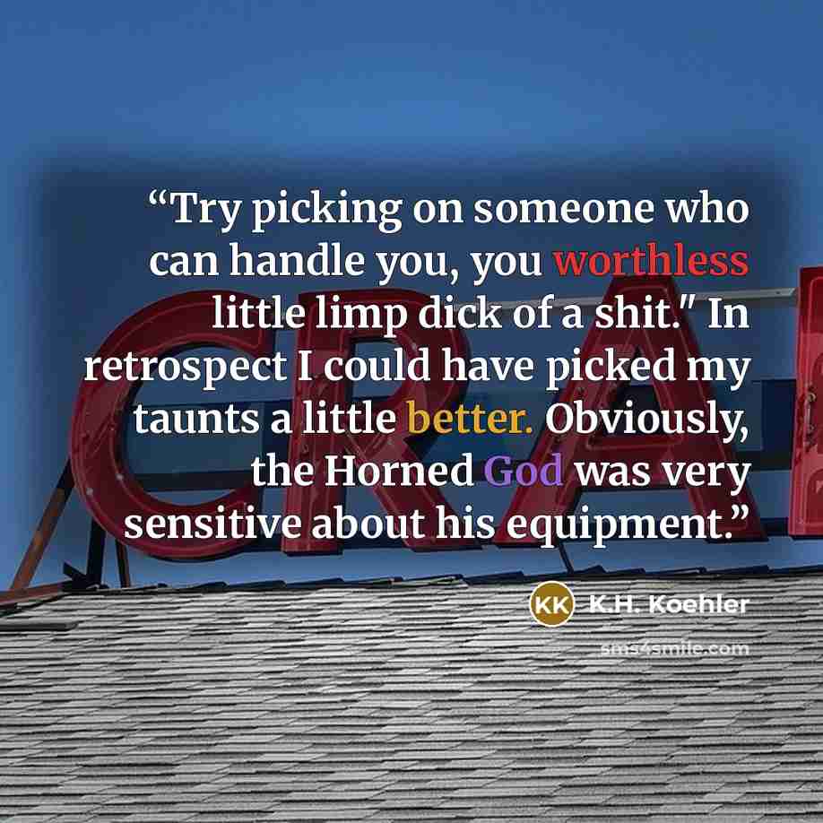 “Try picking on someone who can handle you, you worthless little limp dick of a shit." In retrospect I could have picked my taunts a little better. Obviously, the Horned God was very sensitive about his equipment.” quote by K.H. Koehler