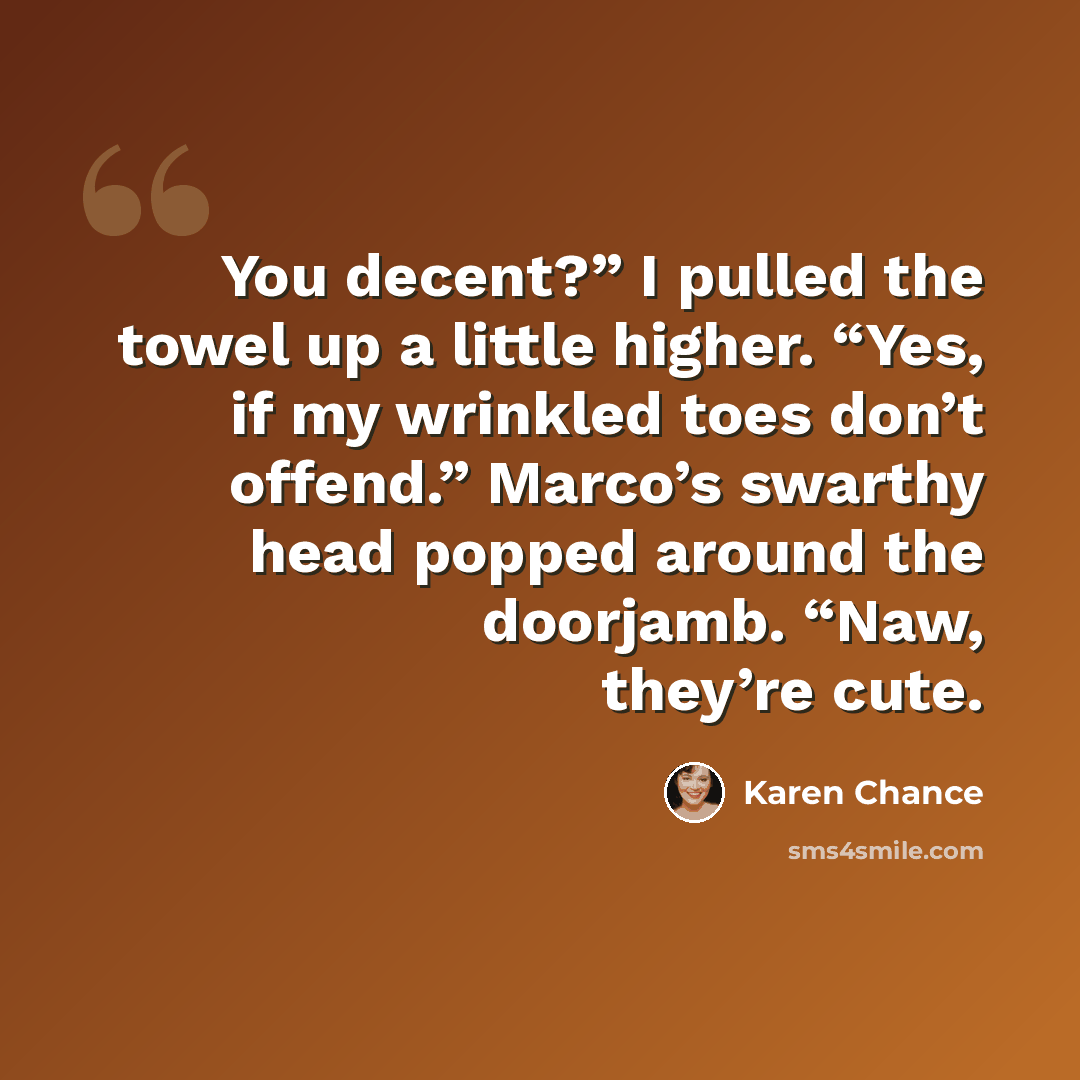 “You decent?” I pulled the towel up a little higher. “Yes, if my wrinkled toes don’t offend.” Marco’s swarthy head popped around the doorjamb. “Naw, they’re cute.” quote by Karen Chance
