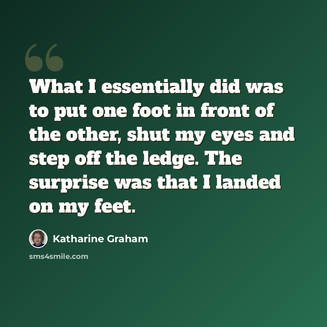 “What I essentially did was to put one foot in front of the other, shut my eyes and step off the ledge. The surprise was that I landed on my feet.” quote by Katharine Graham