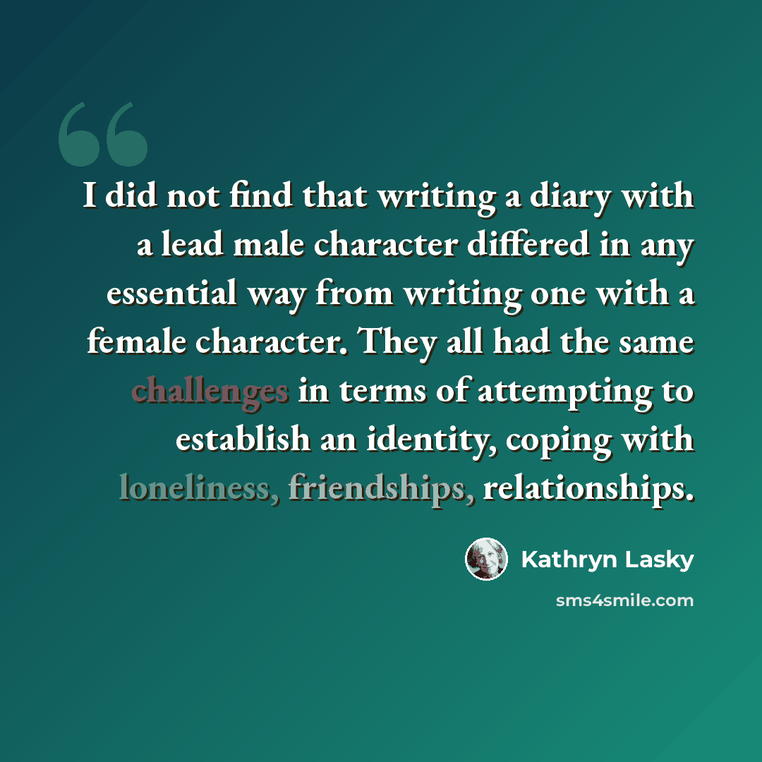 “I did not find that writing a diary with a lead male character differed in any essential way from writing one with a female character. They all had the same challenges in terms of attempting to establish an identity, coping with loneliness, friendships, relationships.” quote by Kathryn Lasky