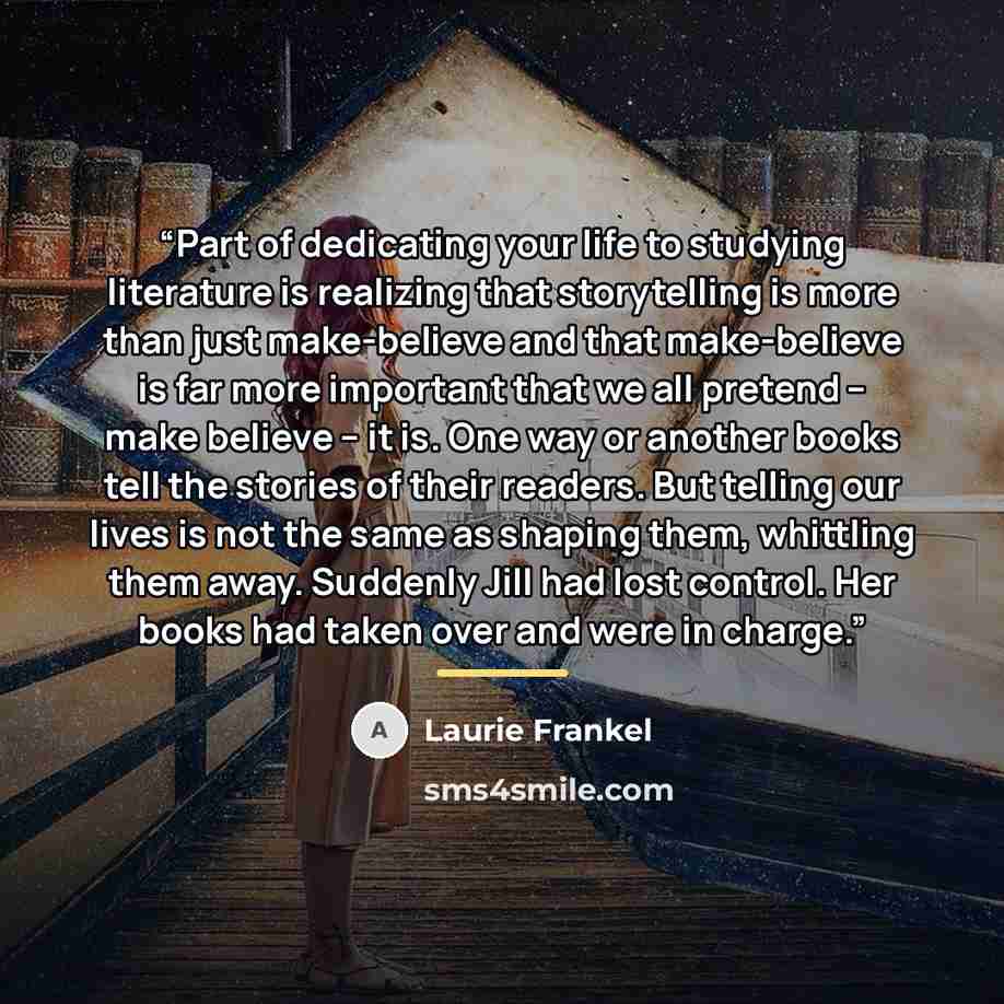 “Part of dedicating your life to studying literature is realizing that storytelling is more than just make-believe and that make-believe is far more important that we all pretend -- make believe -- it is. One way or another books tell the stories of their readers. But telling our lives is not the…” quote by Laurie Frankel