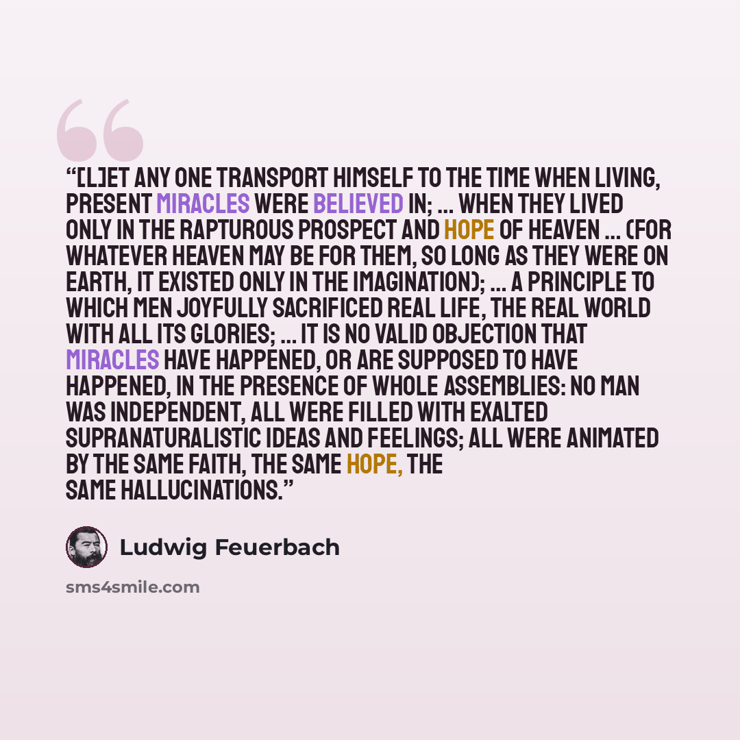 “[L]et any one transport himself to the time when living, present miracles were believed in; … when they lived only in the rapturous prospect and hope of heaven … (for whatever heaven may be for them, so long as they were on earth, it existed only in the imagination); … a principle to which men…” quote by Ludwig Feuerbach