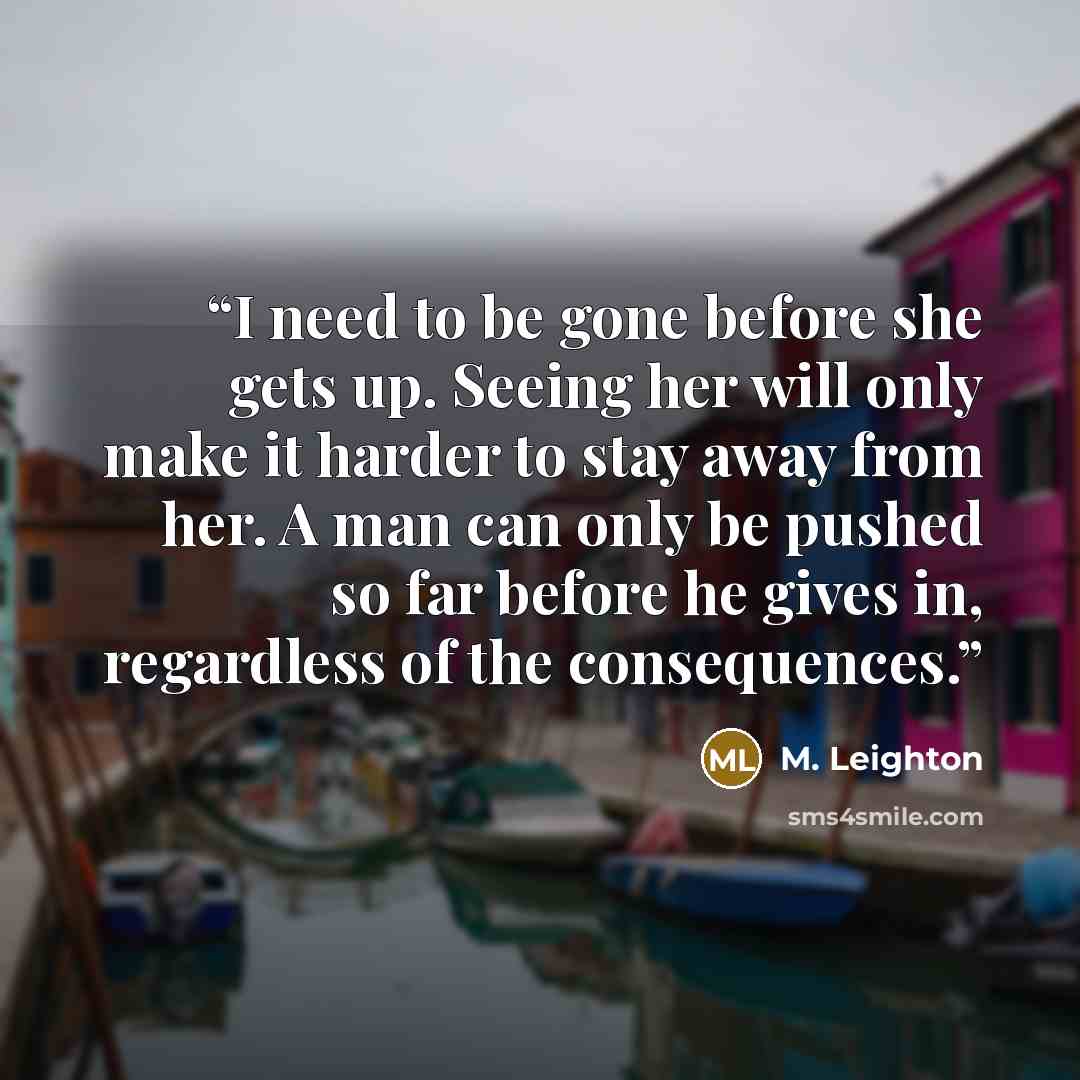 “I need to be gone before she gets up. Seeing her will only make it harder to stay away from her. A man can only be pushed so far before he gives in, regardless of the consequences.” quote by M. Leighton
