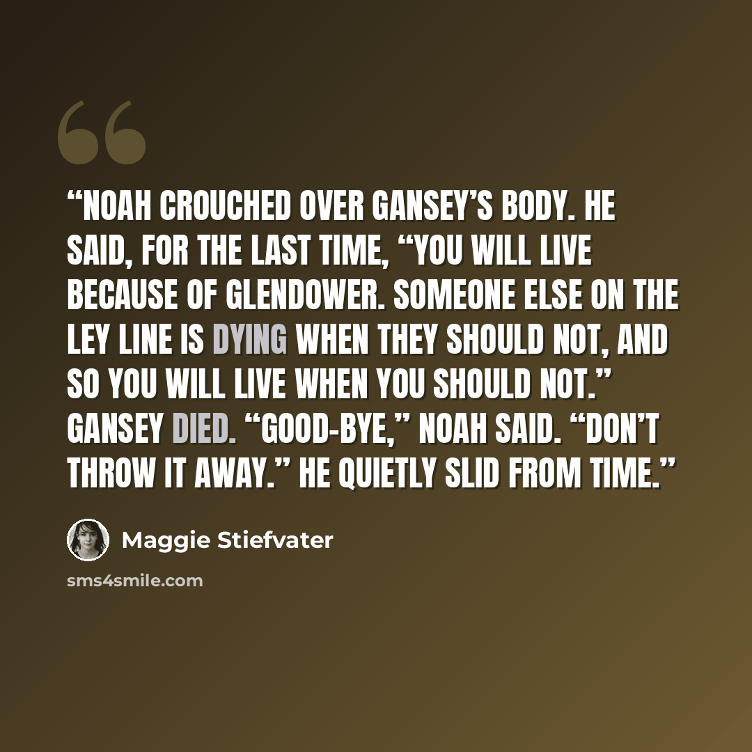 “Noah crouched over Gansey’s body. He said, for the last time, “You will live because of Glendower. Someone else on the ley line is dying when they should not, and so you will live when you should not.” Gansey died. “Good-bye,” Noah said. “Don’t throw it away.” He quietly slid from time.” quote by Maggie Stiefvater