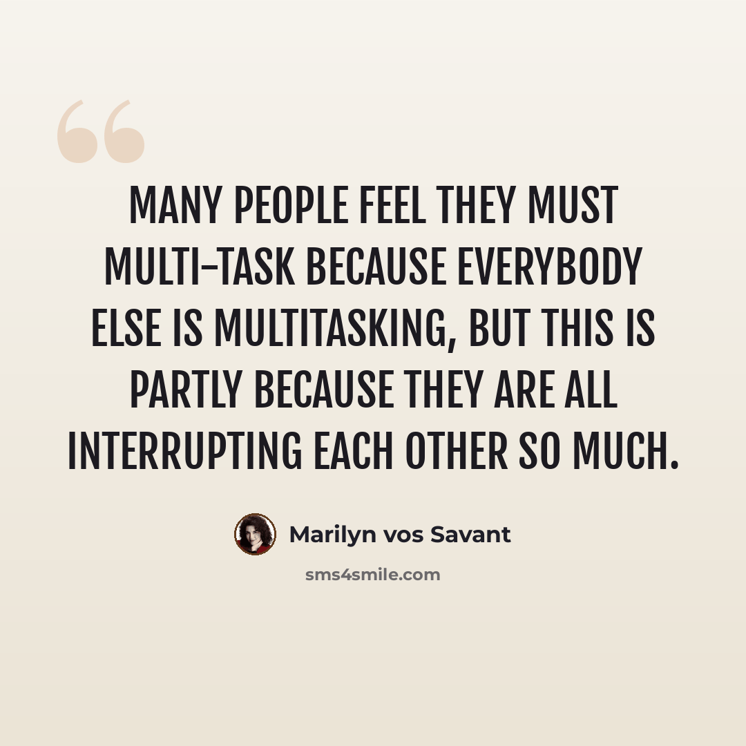“Many people feel they must multi-task because everybody else is multitasking, but this is partly because they are all interrupting each other so much.” quote by Marilyn vos Savant