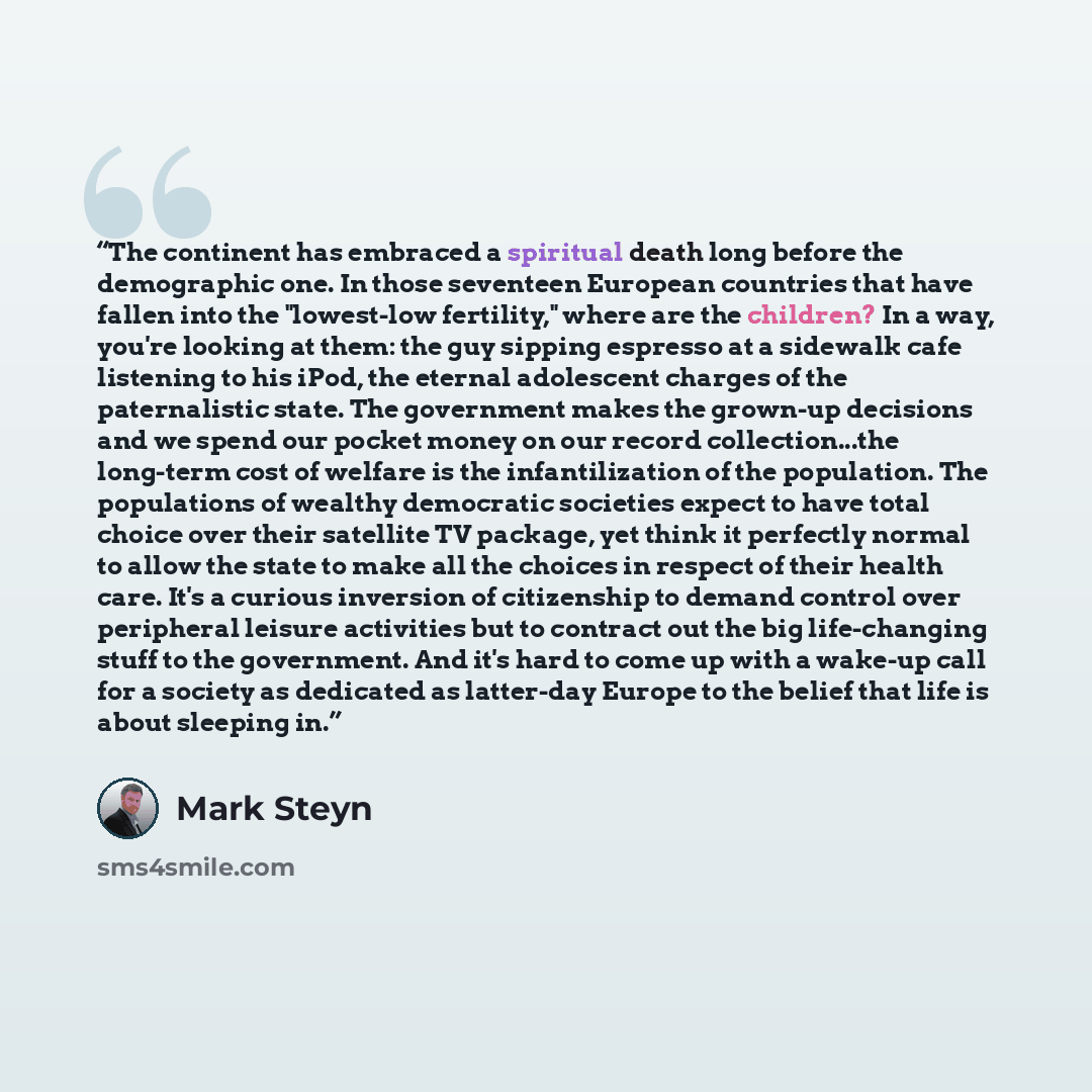 “The continent has embraced a spiritual death long before the demographic one. In those seventeen European countries that have fallen into the "lowest-low fertility," where are the children? In a way, you're looking at them: the guy sipping espresso at a sidewalk cafe listening to his iPod, the…” quote by Mark Steyn