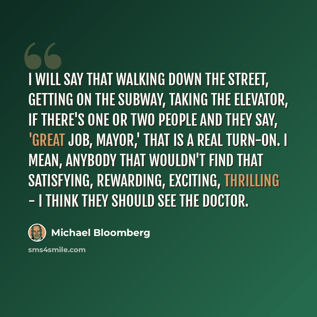 “I will say that walking down the street, getting on the subway, taking the elevator, if there's one or two people and they say, 'Great job, Mayor,' that is a real turn-on. I mean, anybody that wouldn't find that satisfying, rewarding, exciting, thrilling - I think they should see the doctor.” quote by Michael Bloomberg