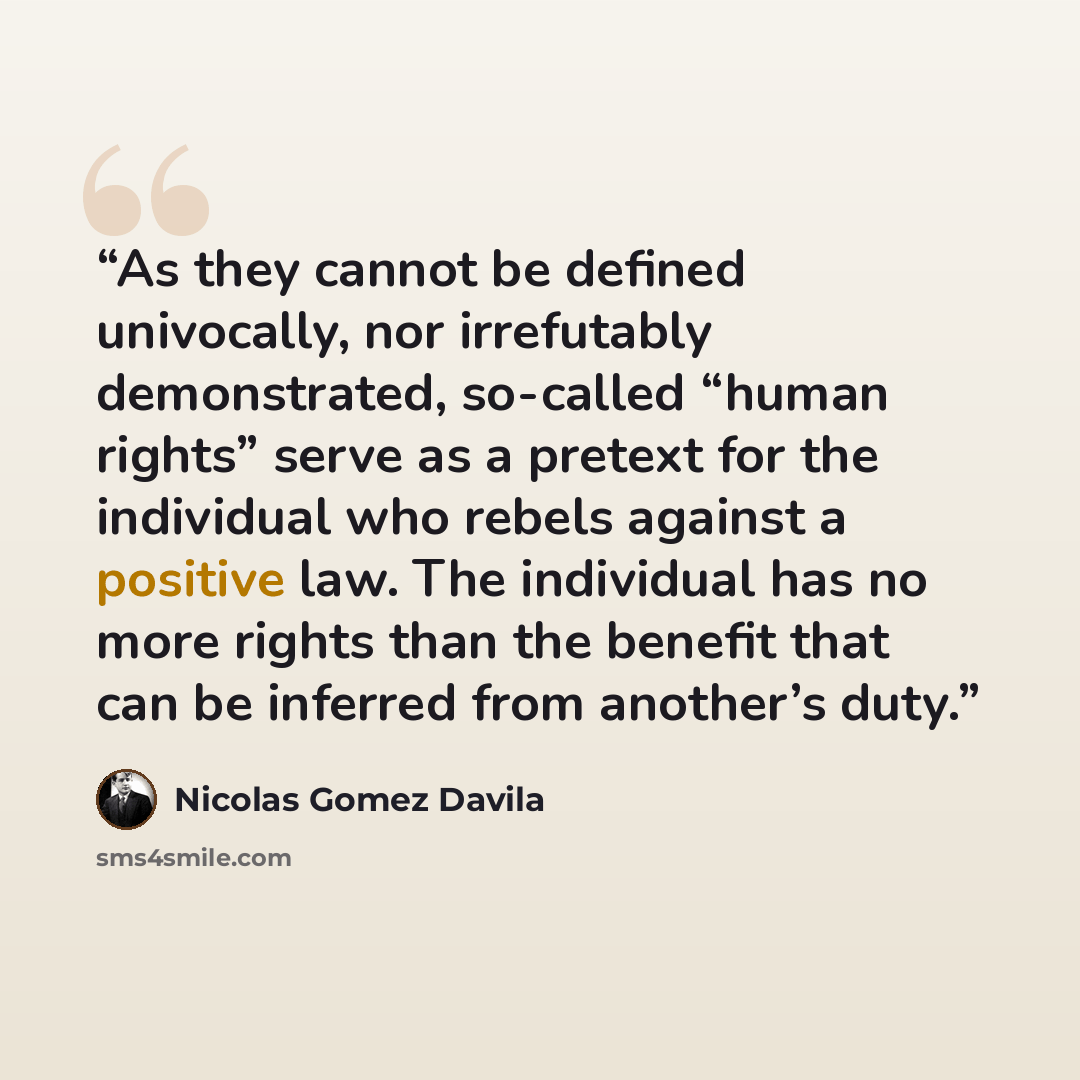 “As they cannot be defined univocally, nor irrefutably demonstrated, so-called “human rights” serve as a pretext for the individual who rebels against a positive law. The individual has no more rights than the benefit that can be inferred from another’s duty.” quote by Nicolás Gómez Dávila