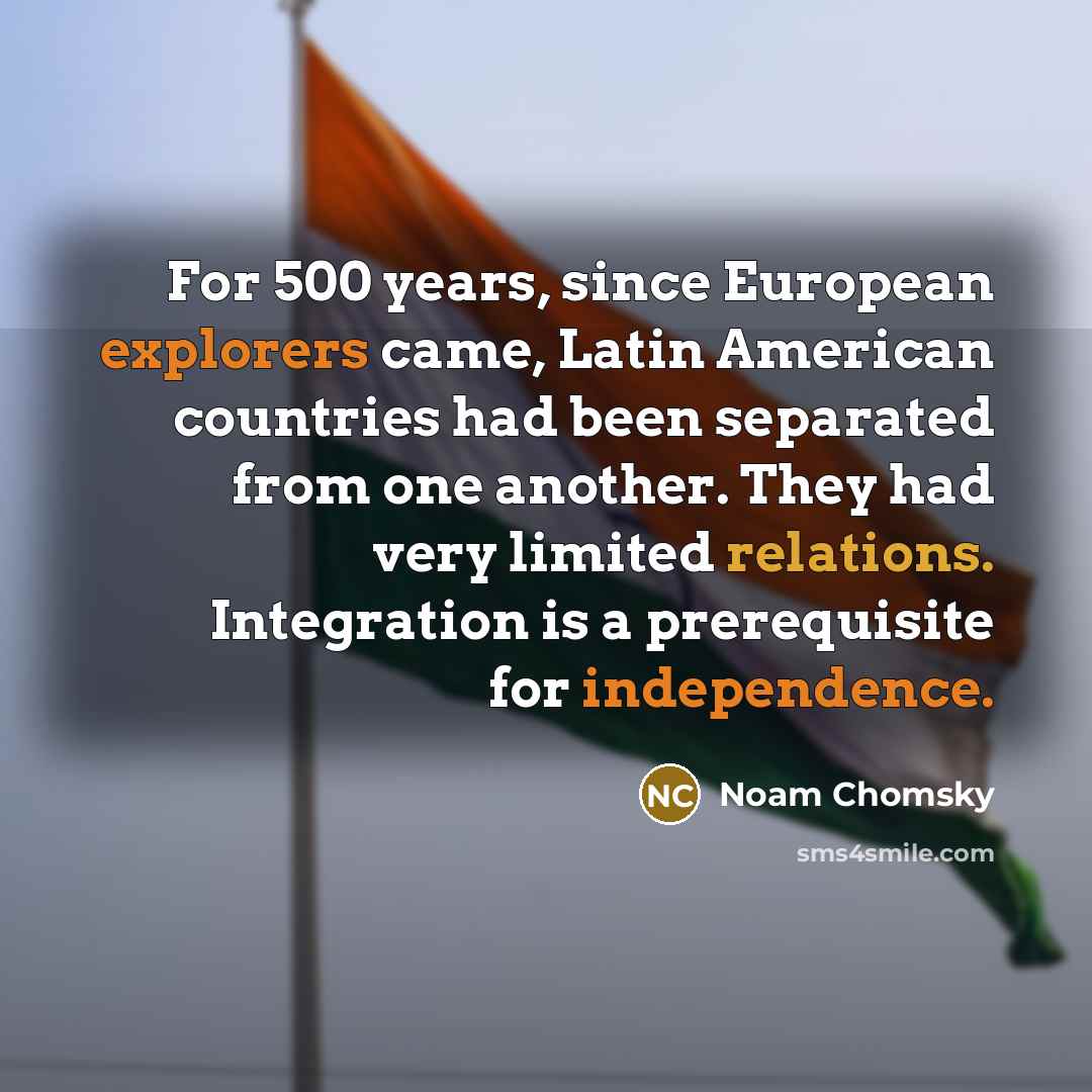 “For 500 years, since European explorers came, Latin American countries had been separated from one another. They had very limited relations. Integration is a prerequisite for independence.” quote by Noam Chomsky