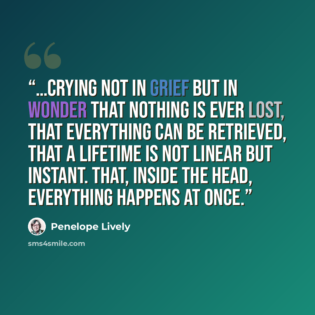 “…crying not in grief but in wonder that nothing is ever lost, that everything can be retrieved, that a lifetime is not linear but instant. That, inside the head, everything happens at once.” quote by Penelope Lively