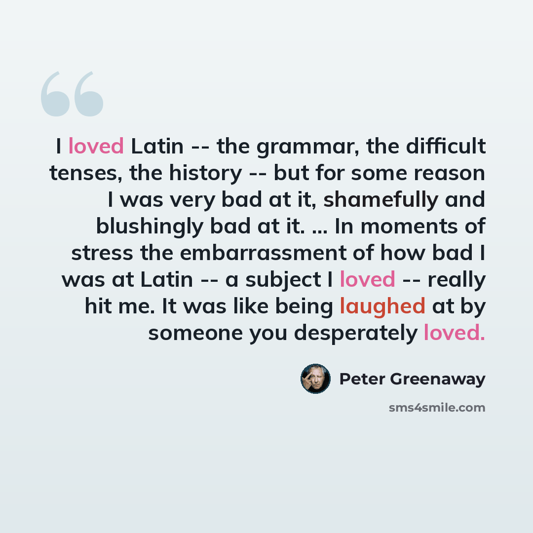 “I loved Latin -- the grammar, the difficult tenses, the history -- but for some reason I was very bad at it, shamefully and blushingly bad at it. ... In moments of stress the embarrassment of how bad I was at Latin -- a subject I loved -- really hit me. It was like being laughed at by someone you…” quote by Peter Greenaway