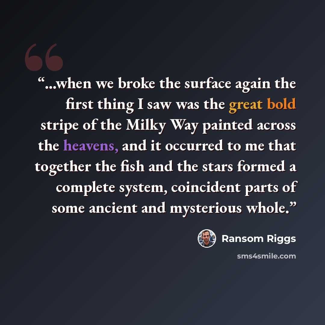 “...when we broke the surface again the first thing I saw was the great bold stripe of the Milky Way painted across the heavens, and it occurred to me that together the fish and the stars formed a complete system, coincident parts of some ancient and mysterious whole.” quote by Ransom Riggs