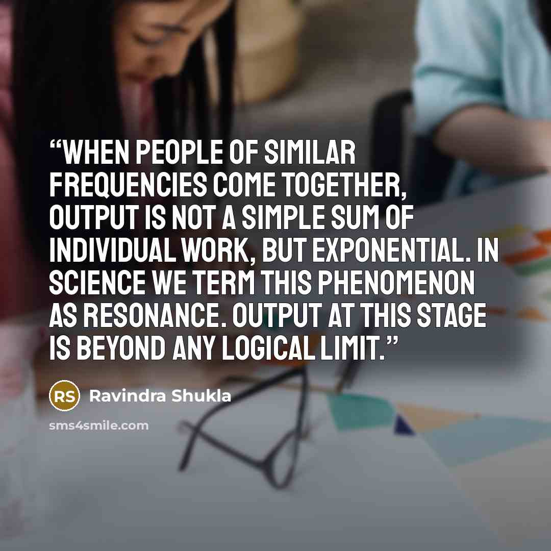 “When people of similar frequencies come together, output is not a simple sum of individual work, but exponential. In science we term this phenomenon as resonance. Output at this stage is beyond any logical limit.” quote by Ravindra Shukla
