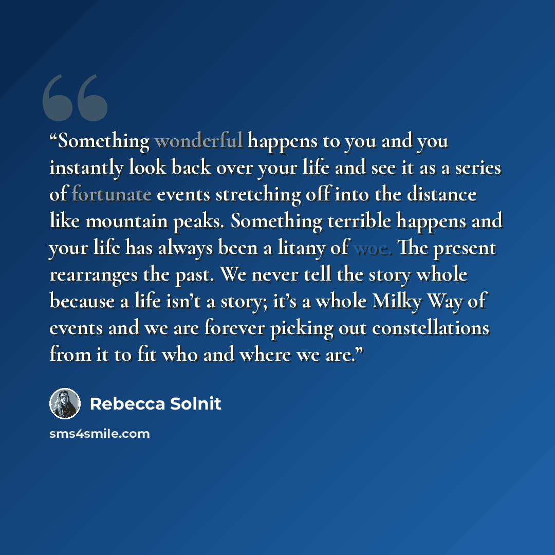 “Something wonderful happens to you and you instantly look back over your life and see it as a series of fortunate events stretching off into the distance like mountain peaks. Something terrible happens and your life has always been a litany of woe. The present rearranges the past. We never tell…” quote by Rebecca Solnit