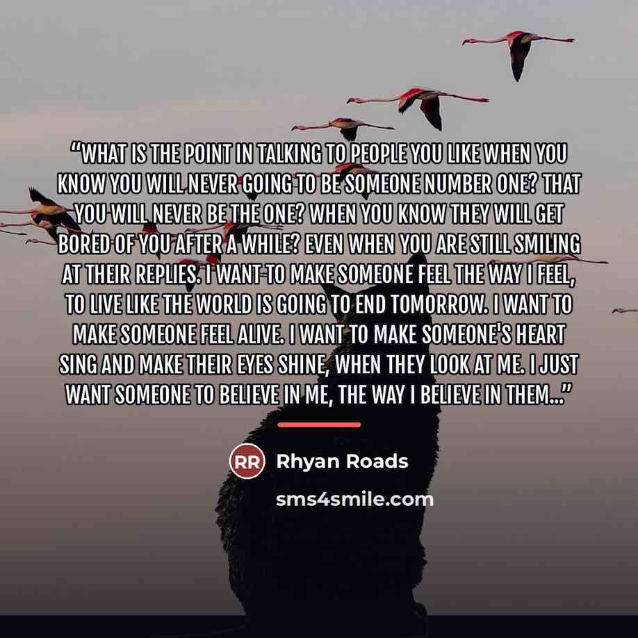 “What is the point in talking to people you like when you know you will never going to be someone number one? That you will never be the one? When you know they will get bored of you after a while? Even when you are still smiling at their replies. I want to make someone feel the way I feel, to live…” quote by Rhyan Roads