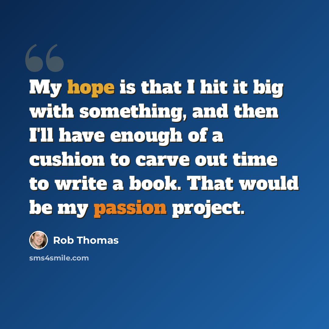 “My hope is that I hit it big with something, and then I'll have enough of a cushion to carve out time to write a book. That would be my passion project.” quote by Rob Thomas