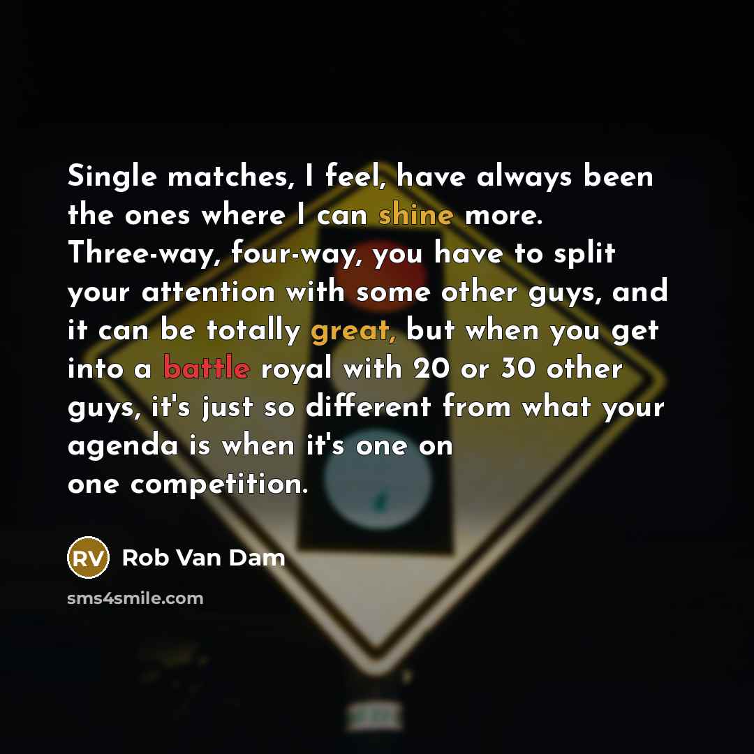 “Single matches, I feel, have always been the ones where I can shine more. Three-way, four-way, you have to split your attention with some other guys, and it can be totally great, but when you get into a battle royal with 20 or 30 other guys, it's just so different from what your agenda is when…” quote by Rob Van Dam
