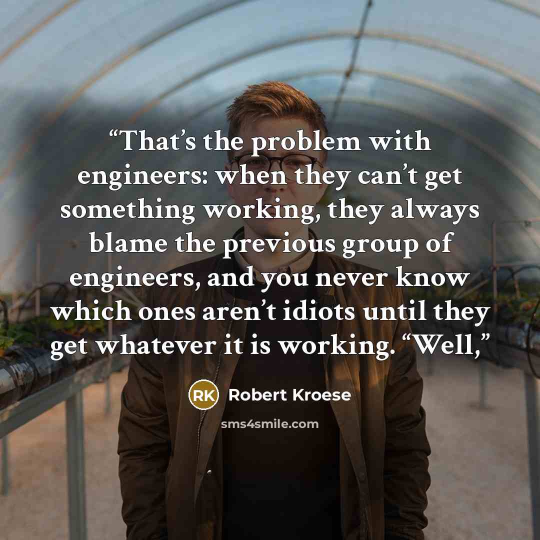 “That’s the problem with engineers: when they can’t get something working, they always blame the previous group of engineers, and you never know which ones aren’t idiots until they get whatever it is working. “Well,” quote by Robert Kroese