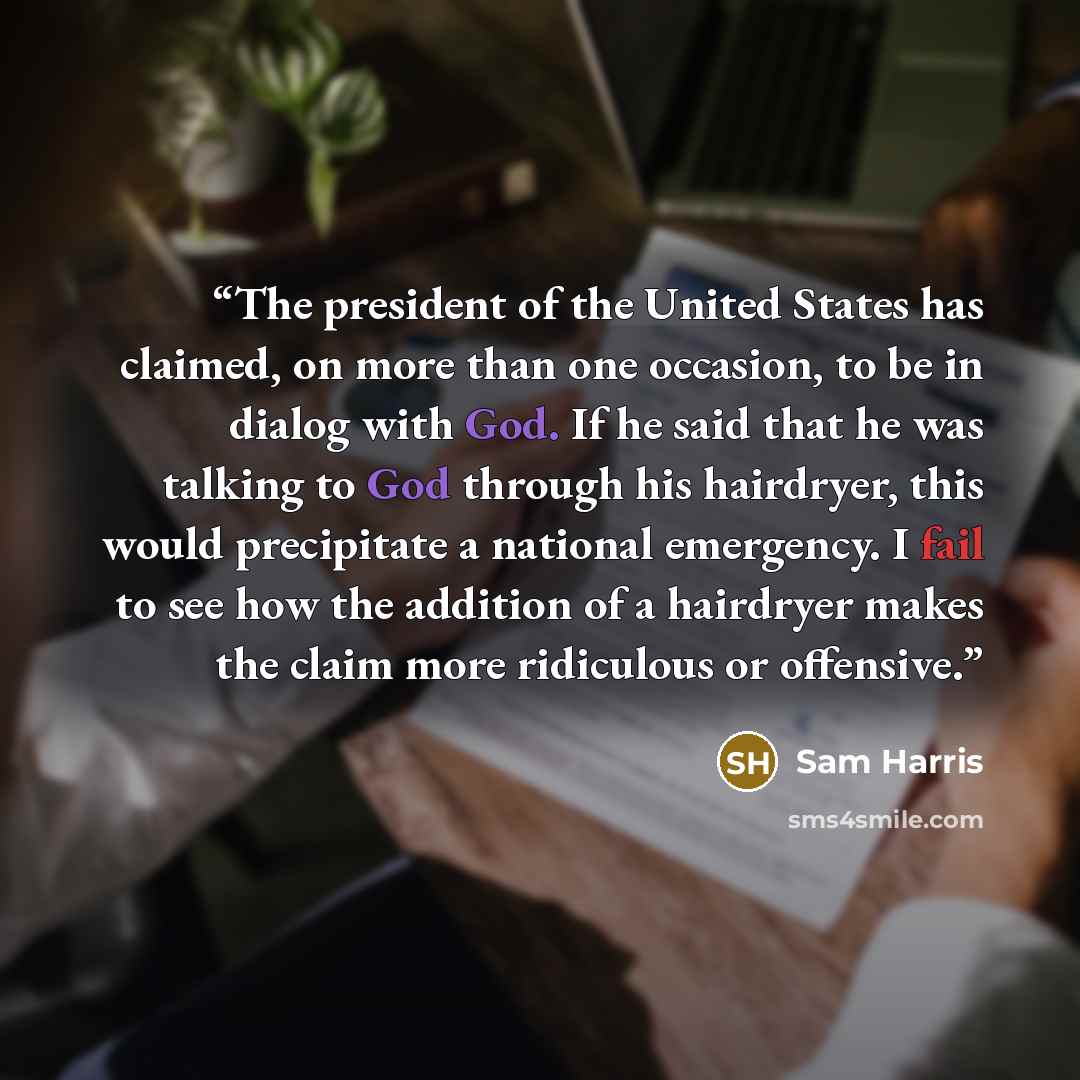 “The president of the United States has claimed, on more than one occasion, to be in dialog with God. If he said that he was talking to God through his hairdryer, this would precipitate a national emergency. I fail to see how the addition of a hairdryer makes the claim more ridiculous or offensive.” quote by Sam Harris