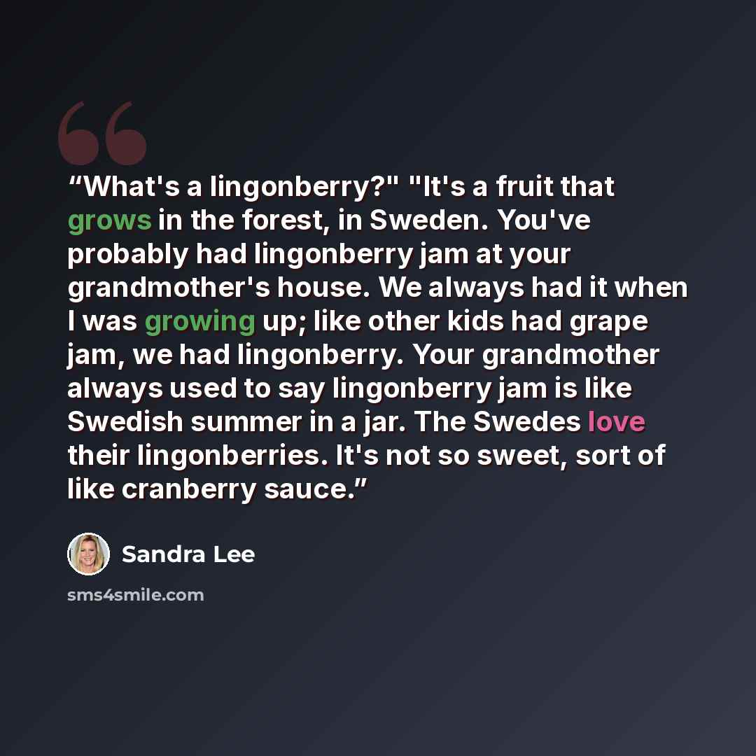 “What's a lingonberry?" "It's a fruit that grows in the forest, in Sweden. You've probably had lingonberry jam at your grandmother's house. We always had it when I was growing up; like other kids had grape jam, we had lingonberry. Your grandmother always used to say lingonberry jam is like Swedish…” quote by Sandra Lee