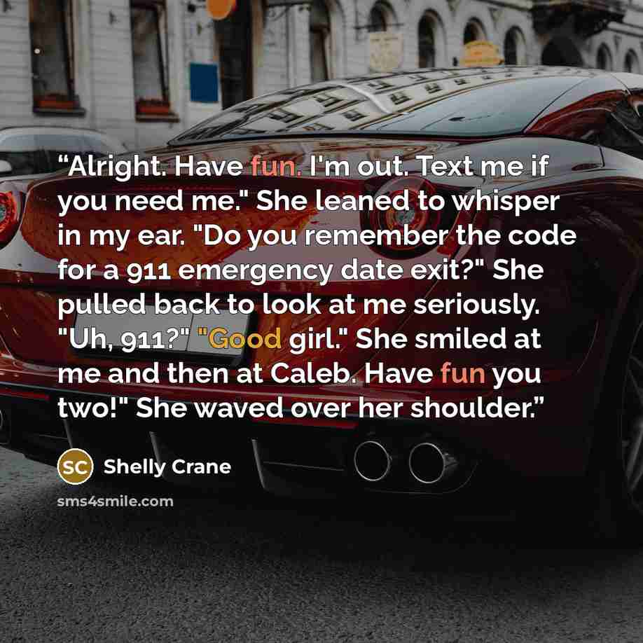 “Alright. Have fun. I'm out. Text me if you need me." She leaned to whisper in my ear. "Do you remember the code for a 911 emergency date exit?" She pulled back to look at me seriously. "Uh, 911?" "Good girl." She smiled at me and then at Caleb. Have fun you two!" She waved over her shoulder.” quote by Shelly Crane