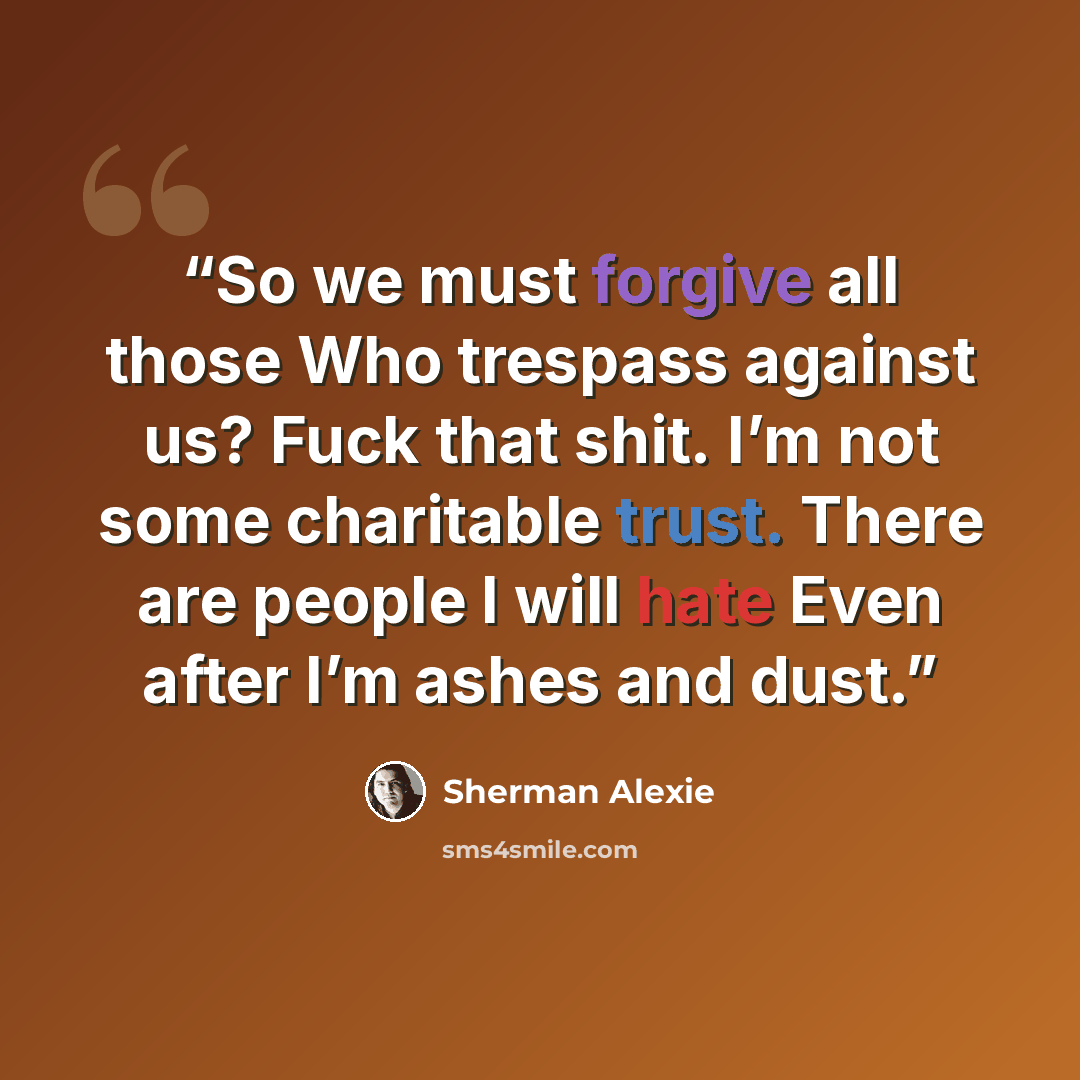 “So we must forgive all those Who trespass against us? Fuck that shit. I’m not some charitable trust. There are people I will hate Even after I’m ashes and dust.” quote by Sherman Alexie