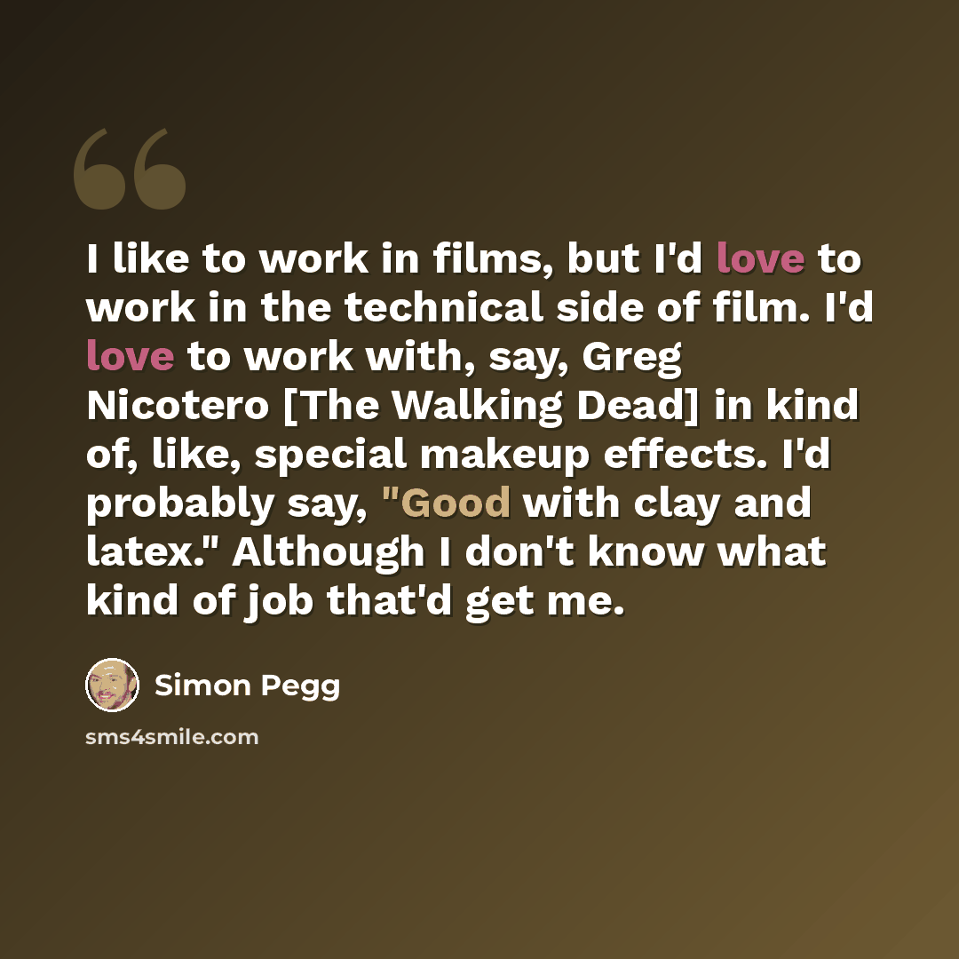 “I like to work in films, but I'd love to work in the technical side of film. I'd love to work with, say, Greg Nicotero [The Walking Dead] in kind of, like, special makeup effects. I'd probably say, "Good with clay and latex." Although I don't know what kind of job that'd get me.” quote by Simon Pegg