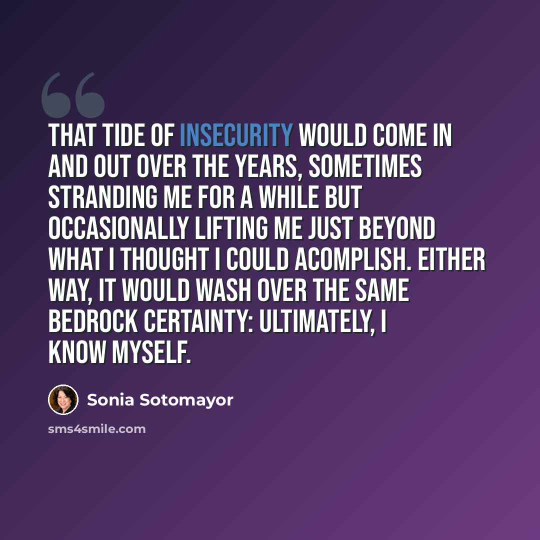 “That tide of insecurity would come in and out over the years, sometimes stranding me for a while but occasionally lifting me just beyond what I thought I could acomplish. Either way, it would wash over the same bedrock certainty: ultimately, I know myself.” quote by Sonia Sotomayor