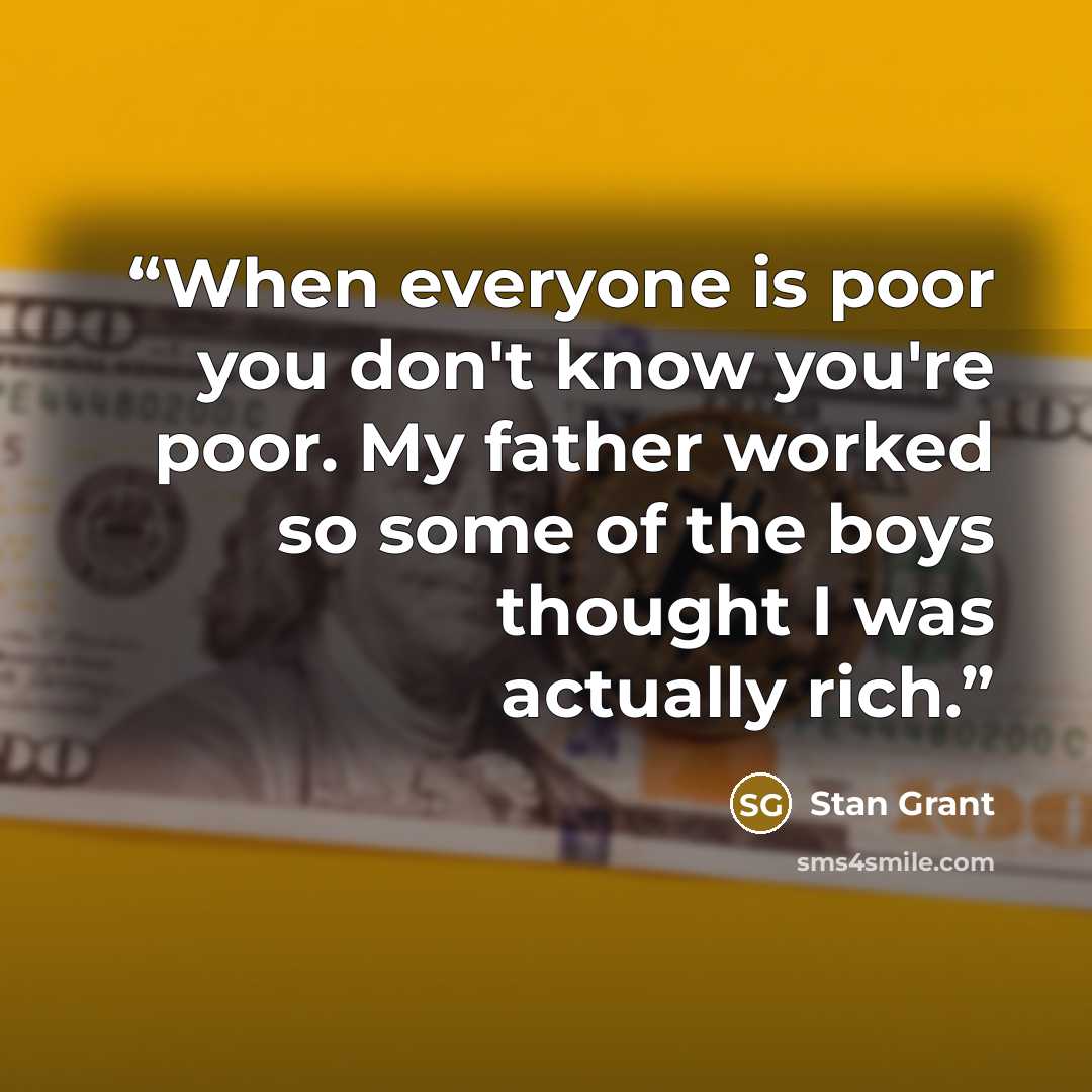 “When everyone is poor you don't know you're poor. My father worked so some of the boys thought I was actually rich.” quote by Stan Grant