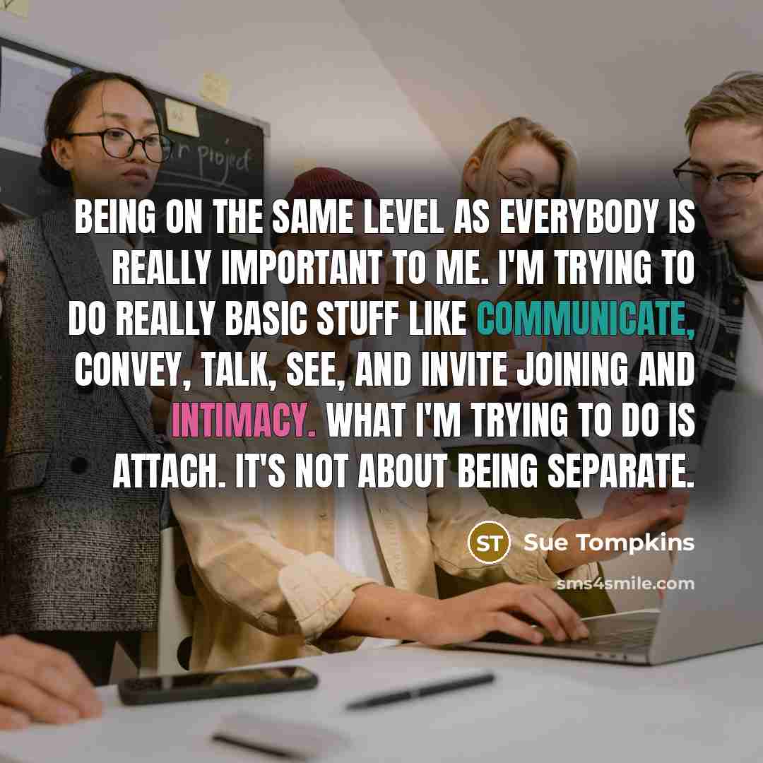 “Being on the same level as everybody is really important to me. I'm trying to do really basic stuff like communicate, convey, talk, see, and invite joining and intimacy. What I'm trying to do is attach. It's not about being separate.” quote by Sue Tompkins