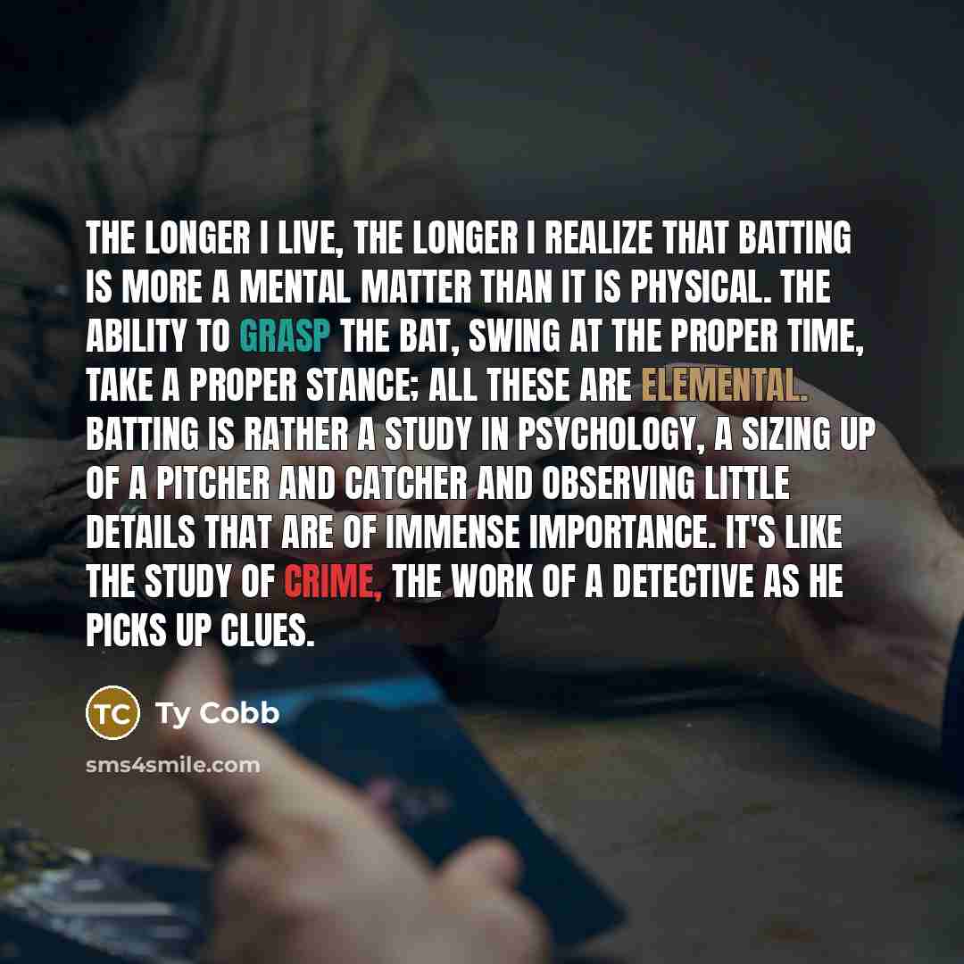 “The longer I live, the longer I realize that batting is more a mental matter than it is physical. The ability to grasp the bat, swing at the proper time, take a proper stance; all these are elemental. Batting is rather a study in psychology, a sizing up of a pitcher and catcher and observing…” quote by Ty Cobb