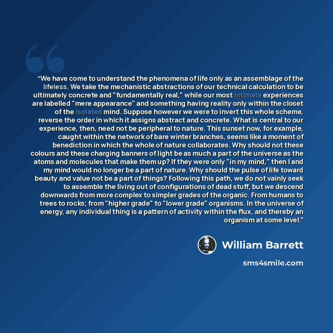 “We have come to understand the phenomena of life only as an assemblage of the lifeless. We take the mechanistic abstractions of our technical calculation to be ultimately concrete and "fundamentally real," while our most intimate experiences are labelled "mere appearance" and something having…” quote by William Barrett