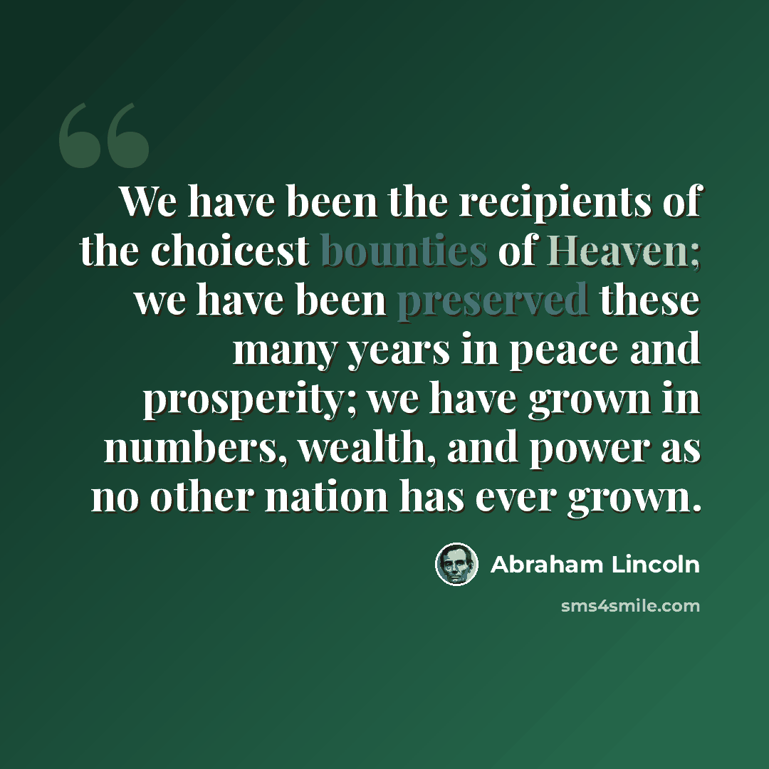 “We have been the recipients of the choicest bounties of Heaven; we have been preserved these many years in peace and prosperity; we have grown in numbers, wealth, and power as no other nation has ever grown.” quote by Abraham Lincoln