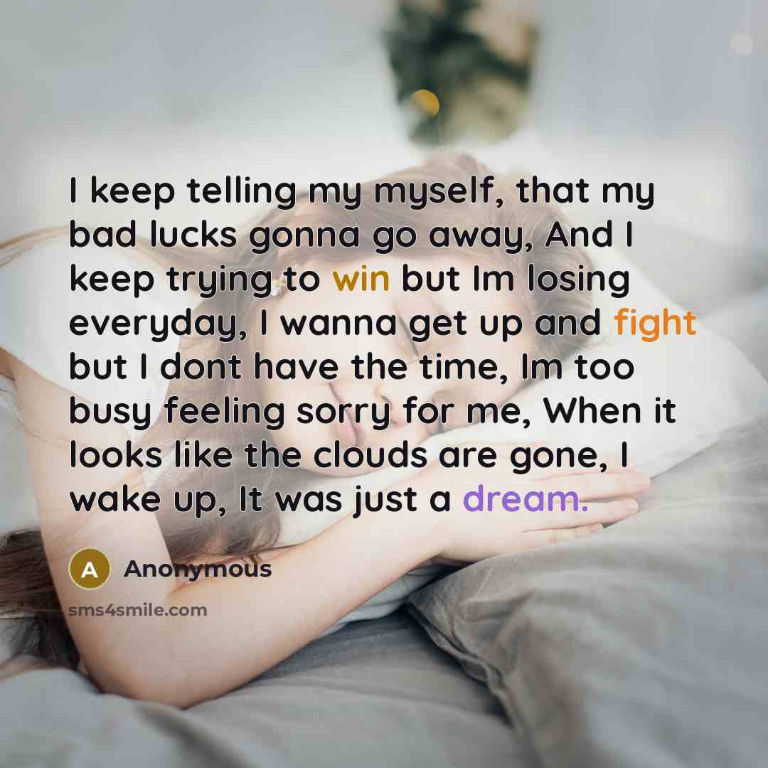 “I keep telling my myself, that my bad lucks gonna go away, And I keep trying to win but Im losing everyday, I wanna get up and fight but I dont have the time, Im too busy feeling sorry for me, When it looks like the clouds are gone, I wake up, It was just a dream.” quote by Anonymous