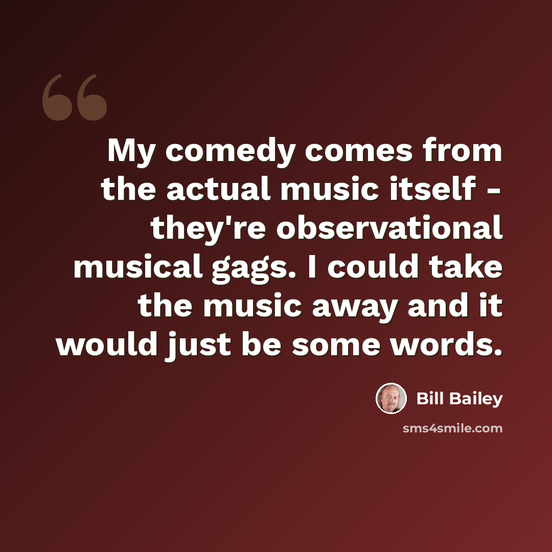 “My comedy comes from the actual music itself - they're observational musical gags. I could take the music away and it would just be some words.” quote by Bill Bailey