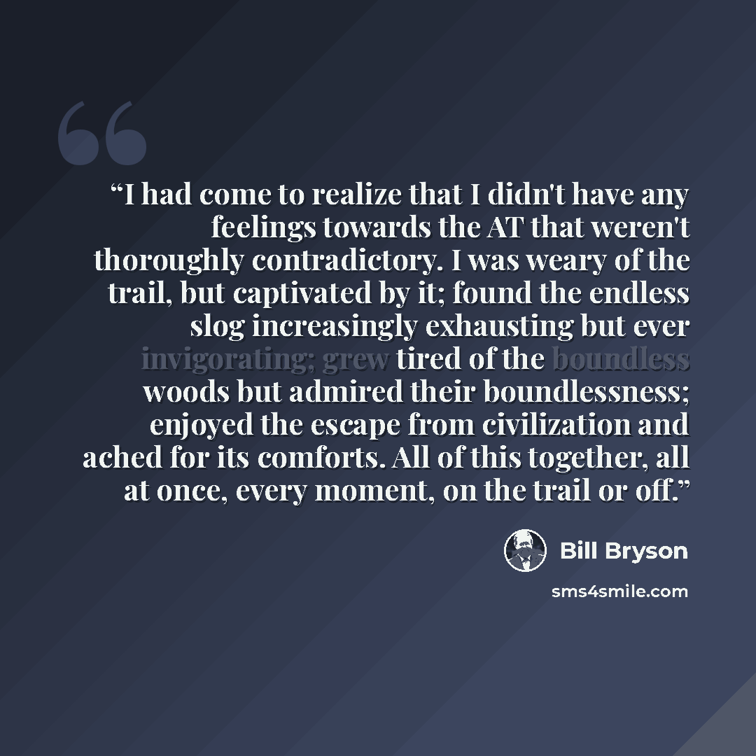 “I had come to realize that I didn't have any feelings towards the AT that weren't thoroughly contradictory. I was weary of the trail, but captivated by it; found the endless slog increasingly exhausting but ever invigorating; grew tired of the boundless woods but admired their boundlessness…” quote by Bill Bryson