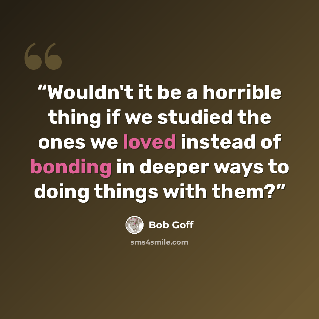 “Wouldn't it be a horrible thing if we studied the ones we loved instead of bonding in deeper ways to doing things with them?” quote by Bob Goff