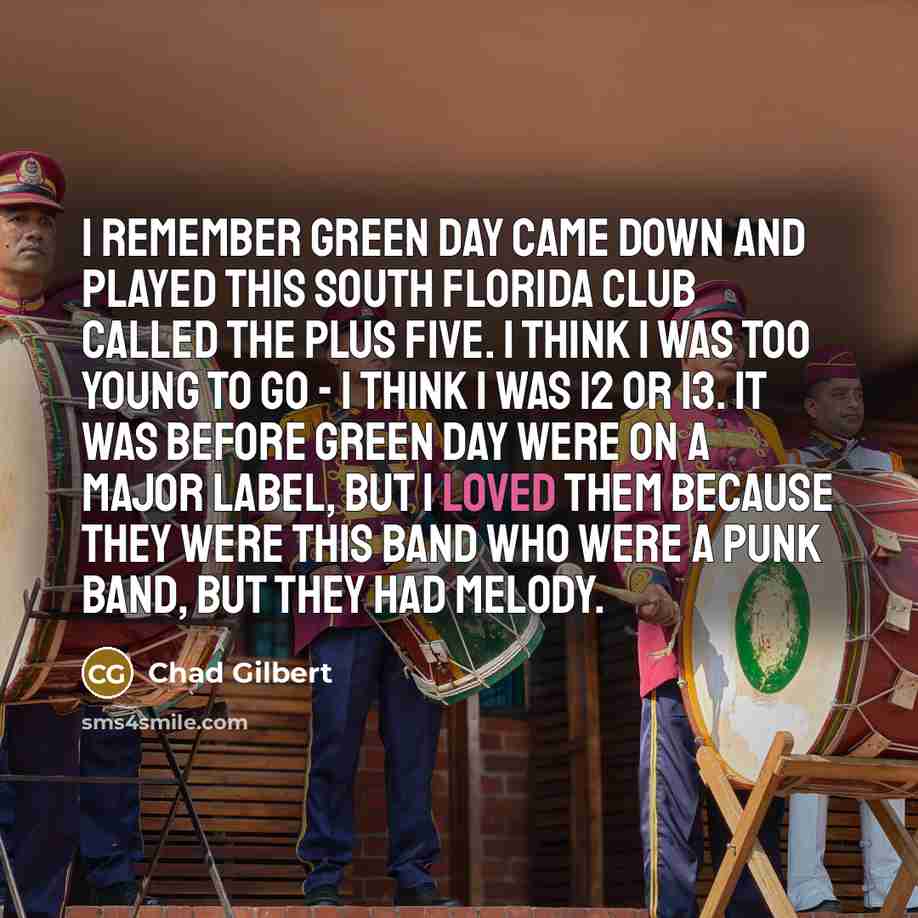 “I remember Green Day came down and played this South Florida club called the Plus Five. I think I was too young to go - I think I was 12 or 13. It was before Green Day were on a major label, but I loved them because they were this band who were a punk band, but they had melody.” quote by Chad Gilbert