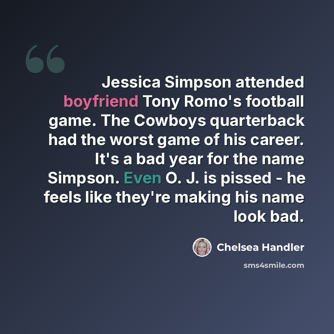 “Jessica Simpson attended boyfriend Tony Romo's football game. The Cowboys quarterback had the worst game of his career. It's a bad year for the name Simpson. Even O. J. is pissed - he feels like they're making his name look bad.” quote by Chelsea Handler