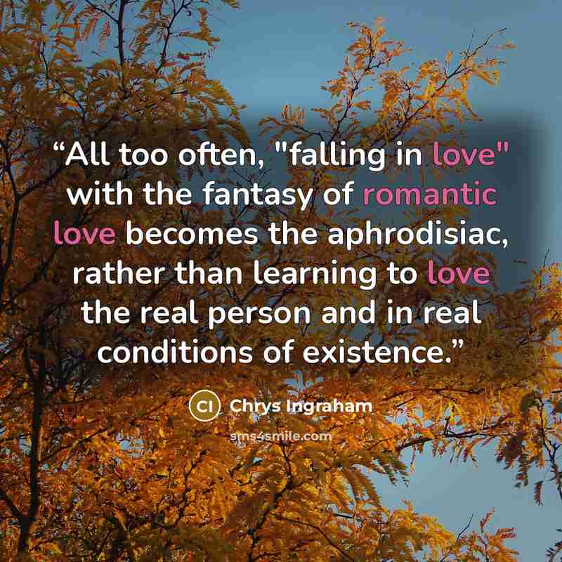 “All too often, "falling in love" with the fantasy of romantic love becomes the aphrodisiac, rather than learning to love the real person and in real conditions of existence.” quote by Chrys Ingraham