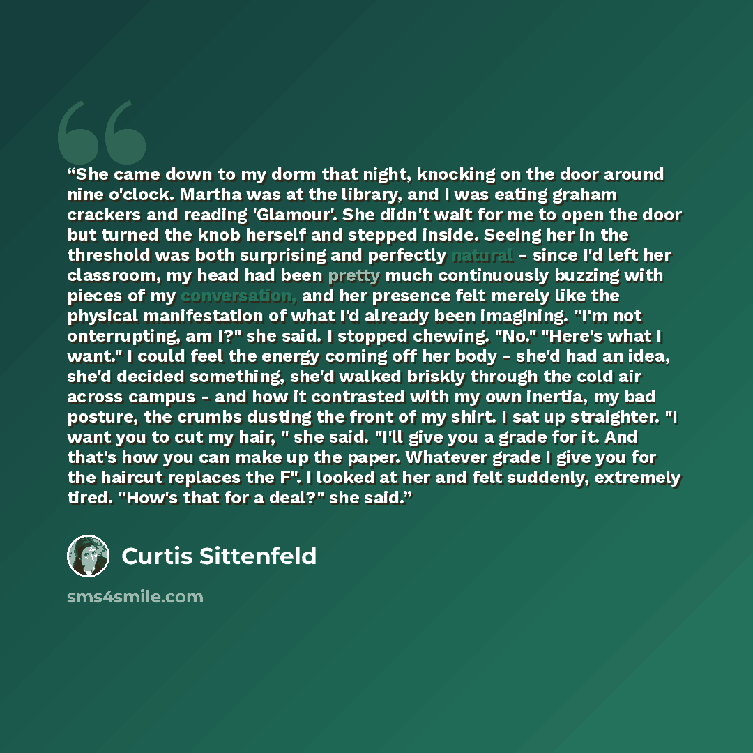 “She came down to my dorm that night, knocking on the door around nine o'clock. Martha was at the library, and I was eating graham crackers and reading 'Glamour'. She didn't wait for me to open the door but turned the knob herself and stepped inside. Seeing her in the threshold was both surprising…” quote by Curtis Sittenfeld
