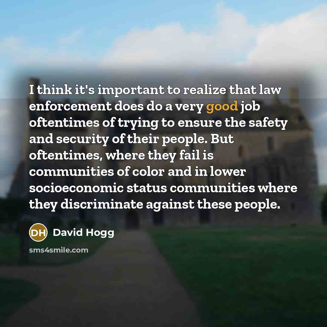 “I think it's important to realize that law enforcement does do a very good job oftentimes of trying to ensure the safety and security of their people. But oftentimes, where they fail is communities of color and in lower socioeconomic status communities where they discriminate against these people.” quote by David Hogg
