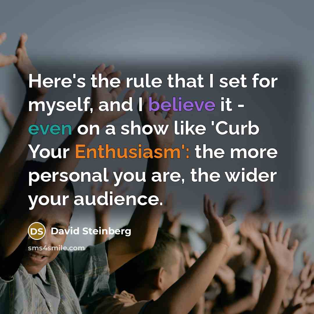 “Here's the rule that I set for myself, and I believe it - even on a show like 'Curb Your Enthusiasm': the more personal you are, the wider your audience.” quote by David Steinberg
