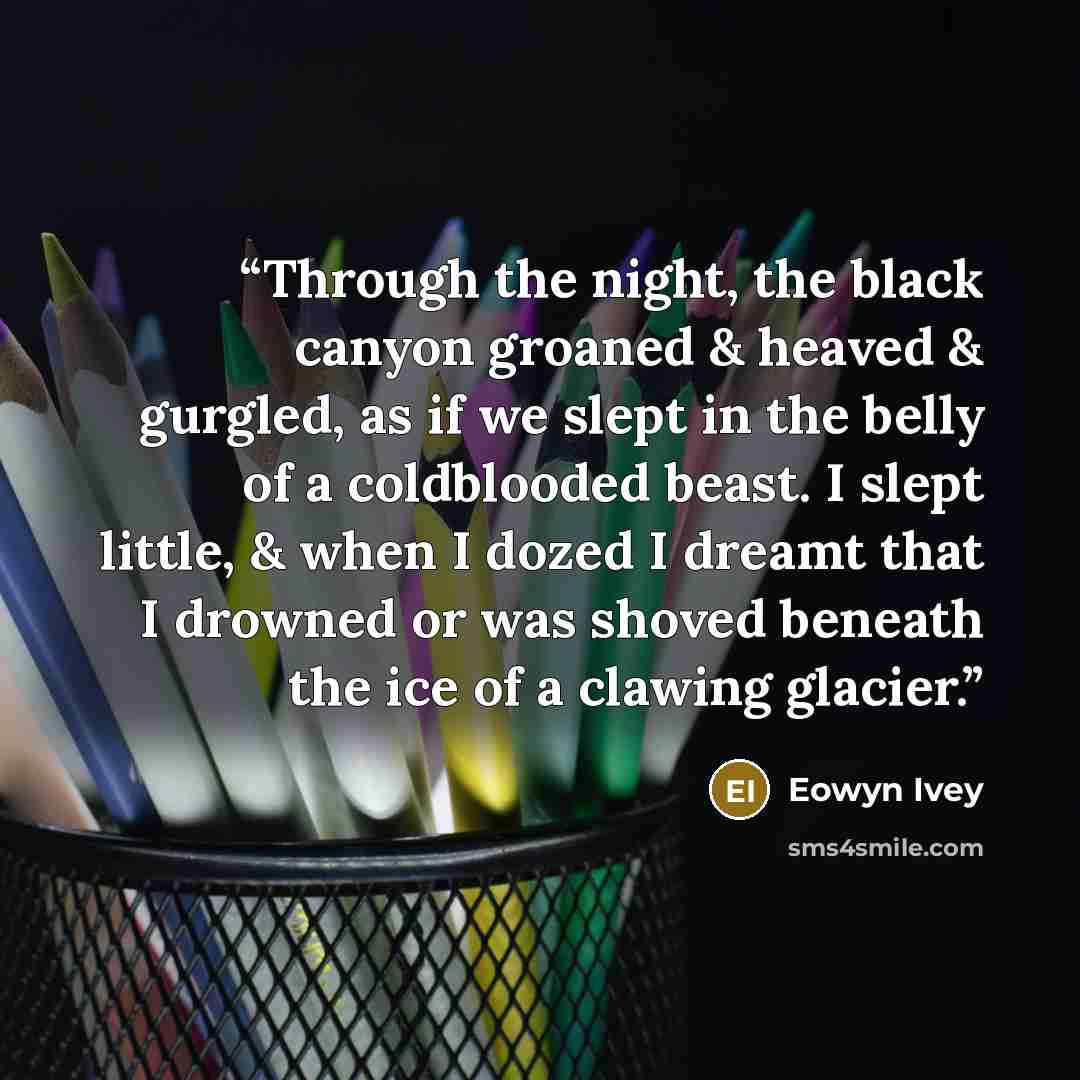 “Through the night, the black canyon groaned & heaved & gurgled, as if we slept in the belly of a coldblooded beast. I slept little, & when I dozed I dreamt that I drowned or was shoved beneath the ice of a clawing glacier.” quote by Eowyn Ivey