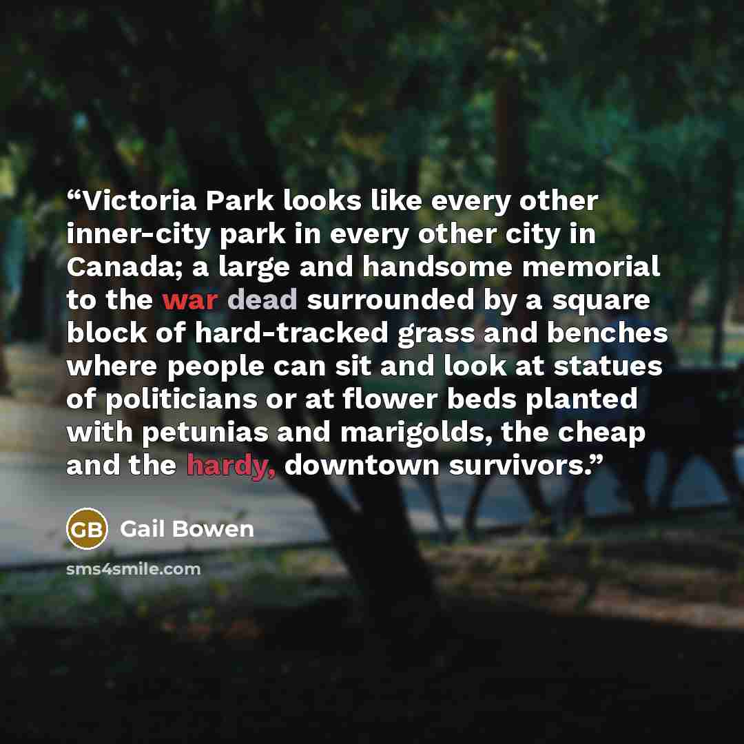 “Victoria Park looks like every other inner-city park in every other city in Canada; a large and handsome memorial to the war dead surrounded by a square block of hard-tracked grass and benches where people can sit and look at statues of politicians or at flower beds planted with petunias and…” quote by Gail Bowen