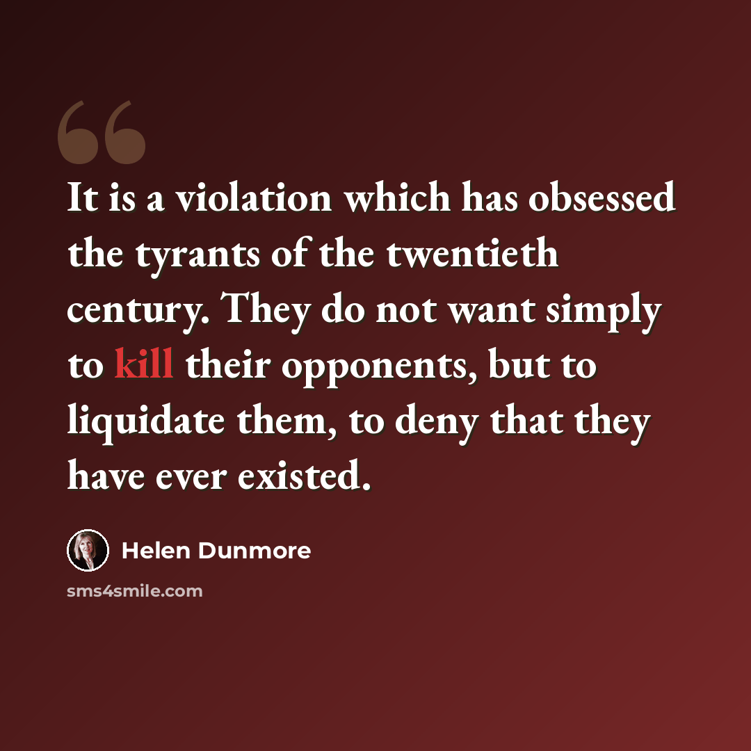 “It is a violation which has obsessed the tyrants of the twentieth century. They do not want simply to kill their opponents, but to liquidate them, to deny that they have ever existed.” quote by Helen Dunmore