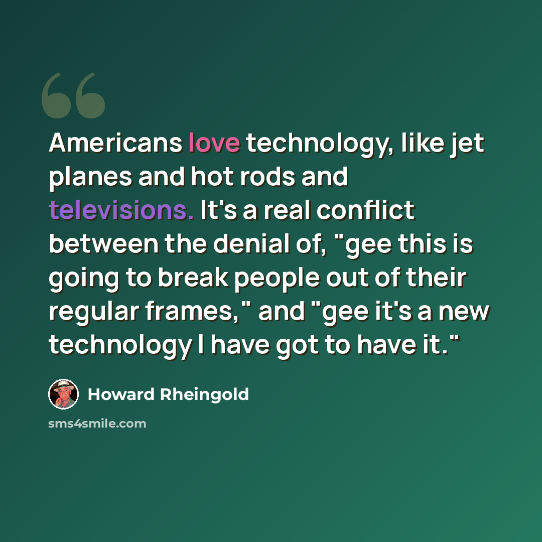 “Americans love technology, like jet planes and hot rods and televisions. It's a real conflict between the denial of, "gee this is going to break people out of their regular frames," and "gee it's a new technology I have got to have it."” quote by Howard Rheingold