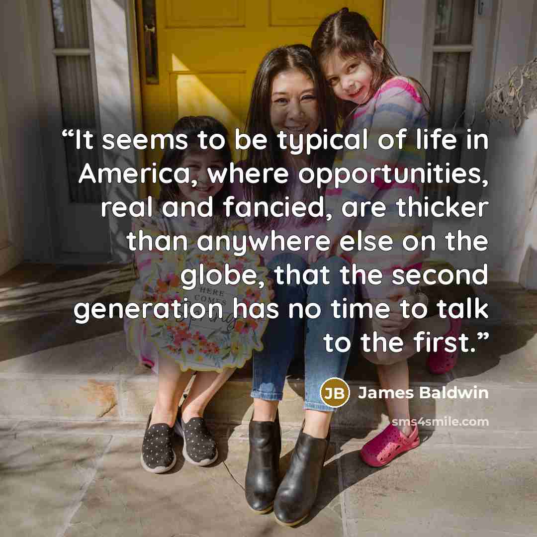 “It seems to be typical of life in America, where opportunities, real and fancied, are thicker than anywhere else on the globe, that the second generation has no time to talk to the first.” quote by James Baldwin