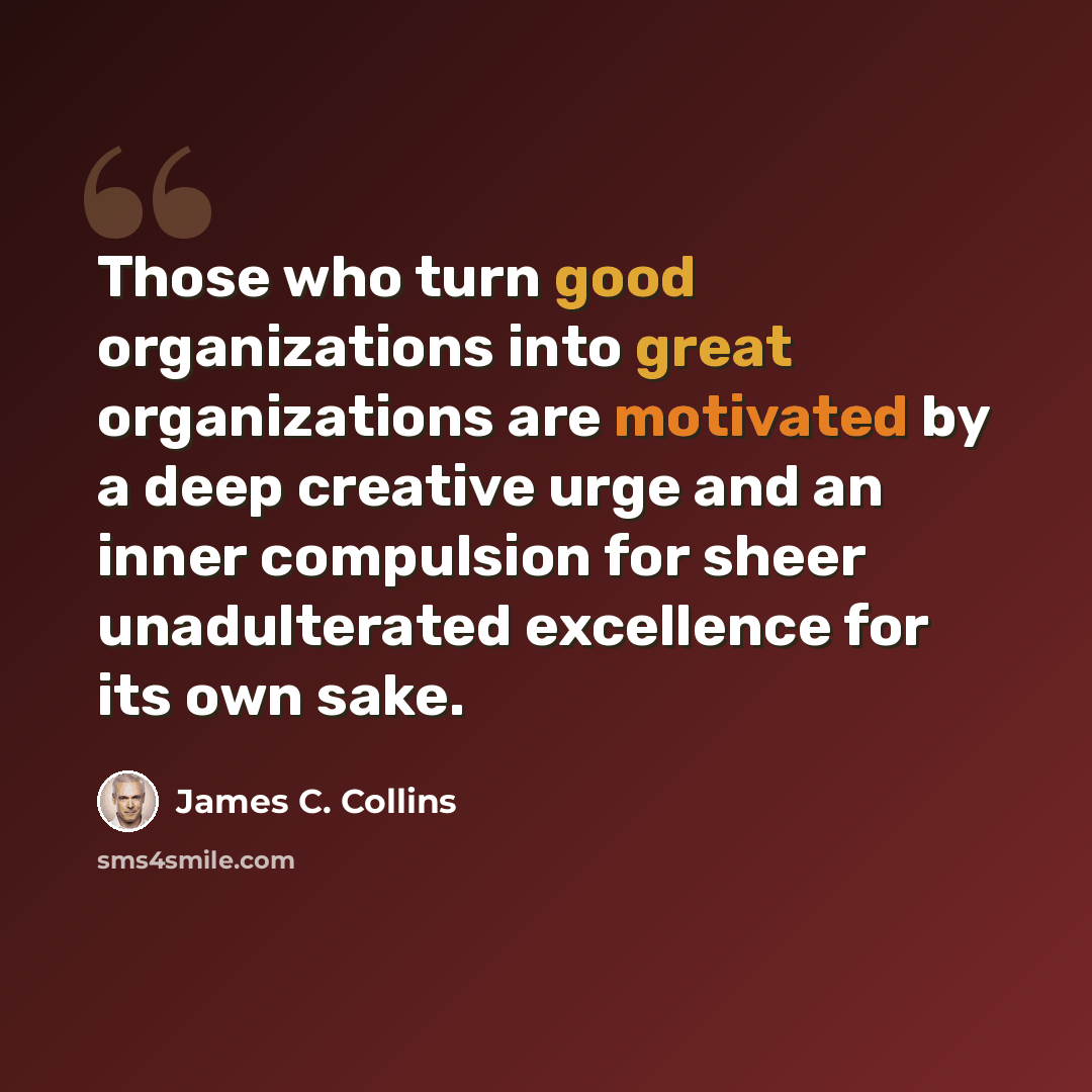 “Those who turn good organizations into great organizations are motivated by a deep creative urge and an inner compulsion for sheer unadulterated excellence for its own sake.” quote by James C. Collins